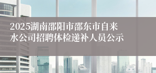 2025湖南邵阳市邵东市自来水公司招聘体检递补人员公示