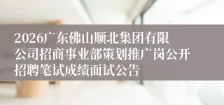 2026广东佛山顺北集团有限公司招商事业部策划推广岗公开招聘笔试成绩面试公告