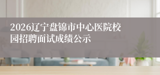 2026辽宁盘锦市中心医院校园招聘面试成绩公示