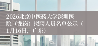2026北京中医药大学深圳医院（龙岗）拟聘人员名单公示（1月16日，广东）
