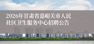 2026年甘肃省嘉峪关市人民社区卫生服务中心招聘公告