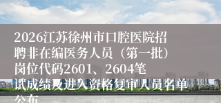 2026江苏徐州市口腔医院招聘非在编医务人员（第一批） 岗位代码2601、2604笔试成绩及进入资格复审人员名单公布