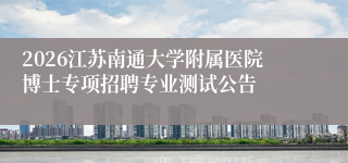 2026江苏南通大学附属医院博士专项招聘专业测试公告