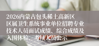 2026内蒙古包头稀土高新区区属卫生系统事业单位招聘专业技术人员面试成绩、综合成绩及入围体检、考核人员公示