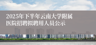2025年下半年云南大学附属医院招聘拟聘用人员公示