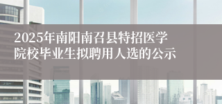 2025年南阳南召县特招医学院校毕业生拟聘用人选的公示
