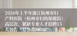 2026年上半年浙江杭州市妇产科医院（杭州市妇幼保健院）高层次、紧缺专业人才招聘15人公告（总公告）