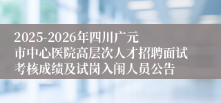 2025-2026年四川广元市中心医院高层次人才招聘面试考核成绩及试岗入闱人员公告