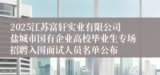 2025江苏富轩实业有限公司盐城市国有企业高校毕业生专场招聘入围面试人员名单公布