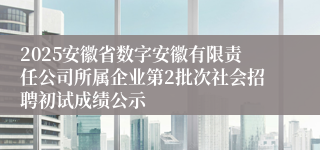 2025安徽省数字安徽有限责任公司所属企业第2批次社会招聘初试成绩公示