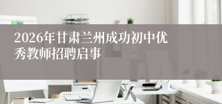 2026年甘肃兰州成功初中优秀教师招聘启事
