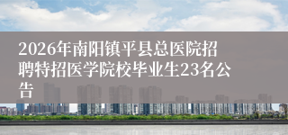2026年南阳镇平县总医院招聘特招医学院校毕业生23名公告