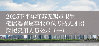 2025下半年江苏无锡市卫生健康委直属事业单位专技人才招聘拟录用人员公示（一）