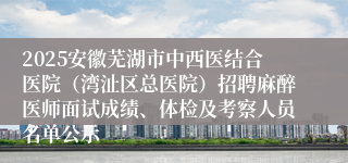 2025安徽芜湖市中西医结合医院（湾沚区总医院）招聘麻醉医师面试成绩、体检及考察人员名单公示