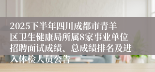 2025下半年四川成都市青羊区卫生健康局所属8家事业单位招聘面试成绩、总成绩排名及进入体检人员公告