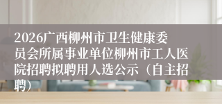 2026广西柳州市卫生健康委员会所属事业单位柳州市工人医院招聘拟聘用人选公示（自主招聘）