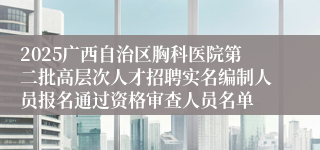 2025广西自治区胸科医院第二批高层次人才招聘实名编制人员报名通过资格审查人员名单