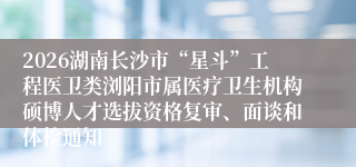 2026湖南长沙市“星斗”工程医卫类浏阳市属医疗卫生机构硕博人才选拔资格复审、面谈和体检通知