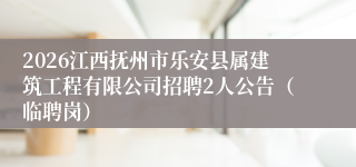 2026江西抚州市乐安县属建筑工程有限公司招聘2人公告（临聘岗）