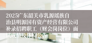 2025广东韶关市乳源瑶族自治县明源国有资产经营有限公司补录招聘职工（财会岗岗位）面试成绩及体检公告
