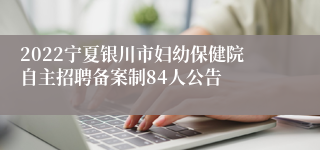 2022宁夏银川市妇幼保健院自主招聘备案制84人公告