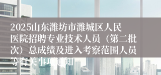 2025山东潍坊市潍城区人民医院招聘专业技术人员（第二批次）总成绩及进入考察范围人员等有关事项通知