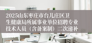 2025山东枣庄市台儿庄区卫生健康局所属事业单位招聘专业技术人员（含备案制）二次递补公告