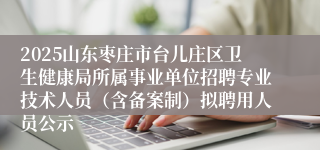 2025山东枣庄市台儿庄区卫生健康局所属事业单位招聘专业技术人员(含备案制)拟聘用人员公示
