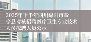 2025年下半年四川绵阳市盐亭县考核招聘医疗卫生专业技术人员拟聘人员公示