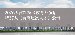 2026天津红桥区教育系统招聘37人（含高层次人才）公告