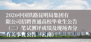 2026中国铁路昆明局集团有限公司招聘普通高校毕业生公告（二）笔试测评成绩及现场查分有关事宜公告（云南）