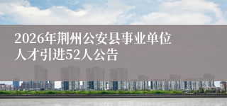 2026年荆州公安县事业单位人才引进52人公告