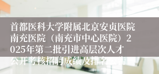 首都医科大学附属北京安贞医院南充医院（南充市中心医院）2025年第二批引进高层次人才公开考核招聘成绩及排名公告
