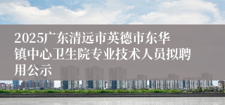 2025广东清远市英德市东华镇中心卫生院专业技术人员拟聘用公示