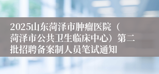 2025山东菏泽市肿瘤医院（菏泽市公共卫生临床中心）第二批招聘备案制人员笔试通知