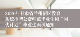2026年甘肃省兰州新区教育系统招聘公费师范毕业生和“国优计划”毕业生面试通知