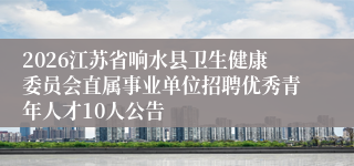 2026江苏省响水县卫生健康委员会直属事业单位招聘优秀青年人才10人公告