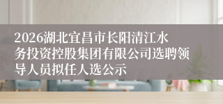 2026湖北宜昌市长阳清江水务投资控股集团有限公司选聘领导人员拟任人选公示