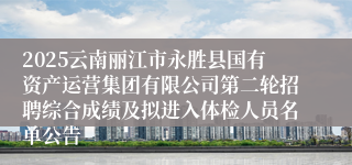 2025云南丽江市永胜县国有资产运营集团有限公司第二轮招聘综合成绩及拟进入体检人员名单公告