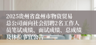 2025贵州省盘州市物资贸易总公司面向社会招聘2名工作人员笔试成绩、面试成绩、总成绩及体检事宜公告