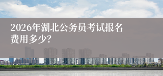 2026年湖北公务员考试报名费用多少？