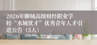 2026年聊城高级财经职业学校“水城优才”优秀青年人才引进公告（5人）