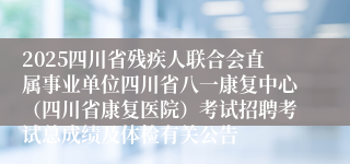 2025四川省残疾人联合会直属事业单位四川省八一康复中心(四川省康复医院)考试招聘考试总成绩及体检有关公告