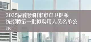 2025湖南衡阳市市直卫健系统招聘第一批拟聘用人员名单公示
