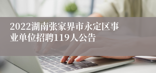 2022湖南张家界市永定区事业单位招聘119人公告