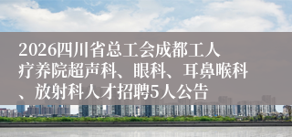 2026四川省总工会成都工人疗养院超声科、眼科、耳鼻喉科、放射科人才招聘5人公告