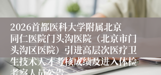 2026首都医科大学附属北京同仁医院门头沟医院(北京市门头沟区医院)引进高层次医疗卫生技术人才考核成绩及进入体检考察人员公告