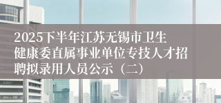 2025下半年江苏无锡市卫生健康委直属事业单位专技人才招聘拟录用人员公示（二）