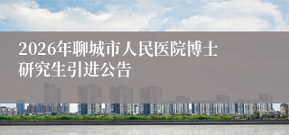2026年聊城市人民医院博士研究生引进公告
