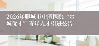 2026年聊城市中医医院“水城优才”青年人才引进公告